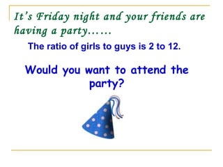 It’s Friday night and your friends are
having a party……
The ratio of girls to guys is 2 to 12.
Would you want to attend the
party?
 