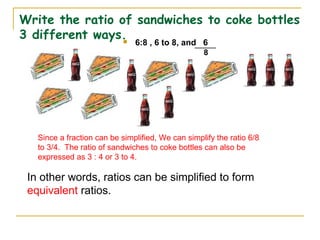Write the ratio of sandwiches to coke bottles
3 different ways. 6:8 , 6 to 8, and 6
8
Since a fraction can be simplified, We can simplify the ratio 6/8
to 3/4. The ratio of sandwiches to coke bottles can also be
expressed as 3 : 4 or 3 to 4.
In other words, ratios can be simplified to form
equivalent ratios.
 