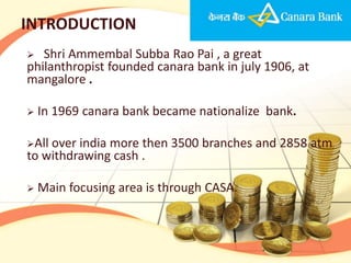 INTRODUCTION
  Shri Ammembal Subba Rao Pai , a great
philanthropist founded canara bank in july 1906, at
mangalore .

   In 1969 canara bank became nationalize bank.

Allover india more then 3500 branches and 2858 atm
to withdrawing cash .

   Main focusing area is through CASA.
 