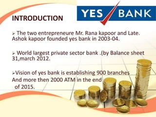 INTRODUCTION
 The two entrepreneure Mr. Rana kapoor and Late.
Ashok kapoor founded yes bank in 2003-04.

 World largest private sector bank .(by Balance sheet
31,march 2012.

Visionof yes bank is establishing 900 branches
And more then 2000 ATM in the end
 of 2015.
 