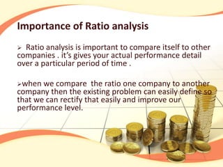 Importance of Ratio analysis
 Ratio analysis is important to compare itself to other
companies . it’s gives your actual performance detail
over a particular period of time .

when  we compare the ratio one company to another
company then the existing problem can easily define so
that we can rectify that easily and improve our
performance level.
 