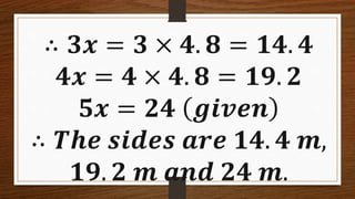 ∴ 𝟑𝒙 = 𝟑 × 𝟒. 𝟖 = 𝟏𝟒. 𝟒
𝟒𝒙 = 𝟒 × 𝟒. 𝟖 = 𝟏𝟗. 𝟐
𝟓𝒙 = 𝟐𝟒 𝒈𝒊𝒗𝒆𝒏
∴ 𝑻𝒉𝒆 𝒔𝒊𝒅𝒆𝒔 𝒂𝒓𝒆 𝟏𝟒. 𝟒 𝒎,
𝟏𝟗. 𝟐 𝒎 𝒂𝒏𝒅 𝟐𝟒 𝒎.
 