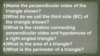 1)Name the perpendicular sides of the
triangle shown?
2)What do we call the third side (BC) of
the triangle shown?
3)What is the relation connecting
perpendicular sides and hypotenuse of
a right angled triangle?
4)What is the area of a triangle?
5)What is the perimeter of a triangle?
 