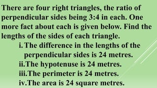 There are four right triangles, the ratio of
perpendicular sides being 3:4 in each. One
more fact about each is given below. Find the
lengths of the sides of each triangle.
i.The difference in the lengths of the
perpendicular sides is 24 metres.
ii.The hypotenuse is 24 metres.
iii.The perimeter is 24 metres.
iv.The area is 24 square metres.
 