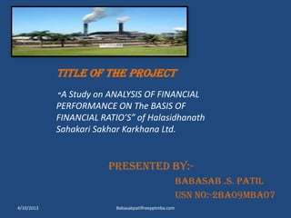 TITLE OF THE PROJECT
“A Study on ANALYSIS OF FINANCIAL
PERFORMANCE ON The BASIS OF
FINANCIAL RATIO’S” of Halasidhanath
Sahakari Sakhar Karkhana Ltd.
Presented BY:-
BABASAB .S. PATIL
USN no:-2ba09mba07
4/10/2013 Babasabpatilfreepptmba.com
 