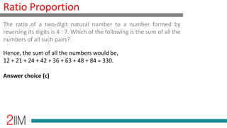 Ratio Proportion
Hence, the sum of all the numbers would be,
12 + 21 + 24 + 42 + 36 + 63 + 48 + 84 = 330.
Answer choice (c)
The ratio of a two-digit natural number to a number formed by
reversing its digits is 4 : 7. Which of the following is the sum of all the
numbers of all such pairs?
 
