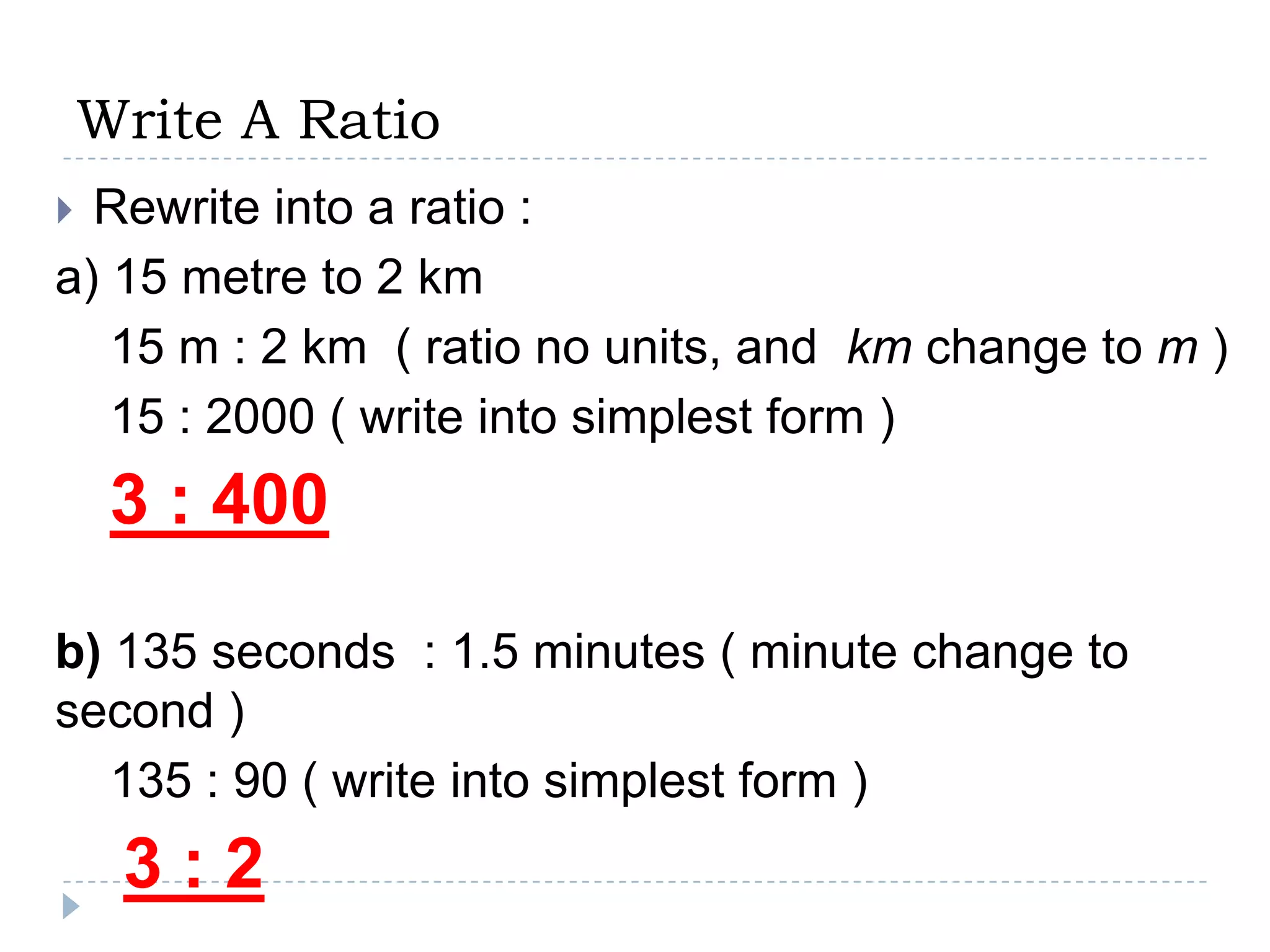 Write A Ratio
 Rewrite into a ratio :
a) 15 metre to 2 km
   15 m : 2 km ( ratio no units, and km change to m )
   15 : 2000 ( write into simplest form )
     3 : 400

b) 135 seconds : 1.5 minutes ( minute change to
second )
   135 : 90 ( write into simplest form )
     3:2
 