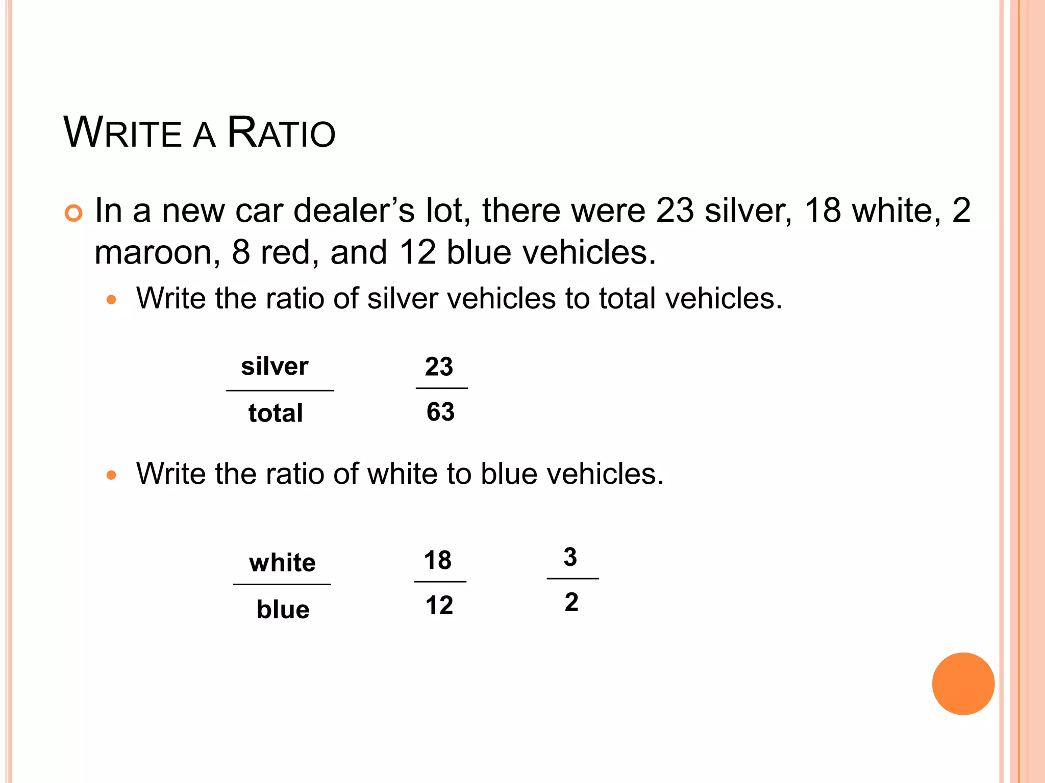 WRITE A RATIO
   In a new car dealer’s lot, there were 23 silver, 18 white, 2
    maroon, 8 red, and 12 blue vehicles.
       Write the ratio of silver vehicles to total vehicles.

                silver         23
                 total         63

       Write the ratio of white to blue vehicles.

                 white         18         3

                 blue          12          2
 