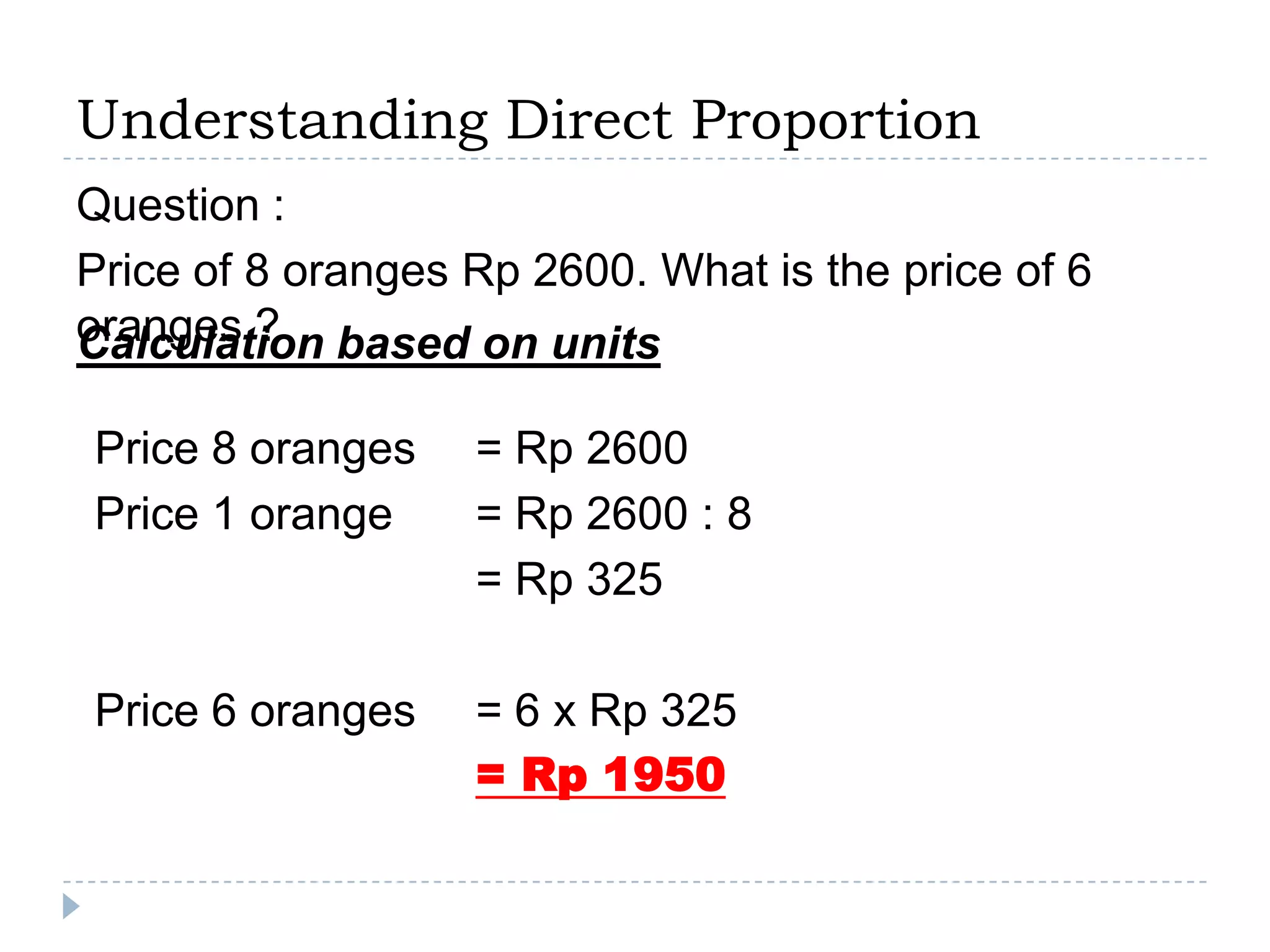 Understanding Direct Proportion
Question :
Price of 8 oranges Rp 2600. What is the price of 6
oranges ? based on units
Calculation

Price 8 oranges    = Rp 2600
Price 1 orange     = Rp 2600 : 8
                   = Rp 325

Price 6 oranges    = 6 x Rp 325
                   = Rp 1950
 