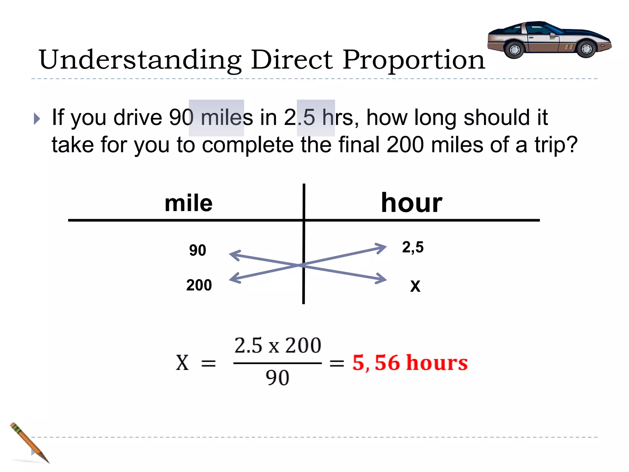 Understanding Direct Proportion

   If you drive 90 miles in 2.5 hrs, how long should it
    take for you to complete the final 200 miles of a trip?

               mile                   hour
                  90                    2,5

                  200                    X
 