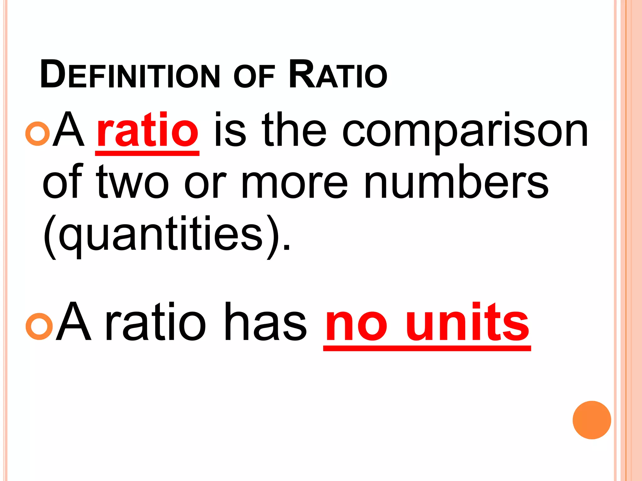 DEFINITION OF RATIO
A ratio is the comparison
of two or more numbers
(quantities).
A   ratio has no units
 
