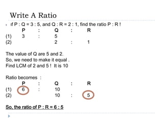 Write A Ratio
   If
    P : Q = 3 : 5, and Q : R = 2 : 1, find the ratio P : R !
        P       :       Q       :         R
(1)     3       :       5
(2)                     2       :         1

The value of Q are 5 and 2.
So, we need to make it equal .
Find LCM of 2 and 5 ! It is 10

Ratio becomes :
       P     :           Q        :       R
(1)    6     :           10
(2)                      10       :       5

So, the ratio of P : R = 6 : 5
 