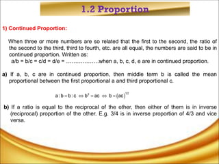 1.2 Proportion
1) Continued Proportion:
When three or more numbers are so related that the first to the second, the ratio of
the second to the third, third to fourth, etc. are all equal, the numbers are said to be in
continued proportion. Written as:
a/b = b/c = c/d = d/e = ………………when a, b, c, d, e are in continued proportion.
a) If a, b, c are in continued proportion, then middle term b is called the mean
proportional between the first proportional a and third proportional c.
b) If a ratio is equal to the reciprocal of the other, then either of them is in inverse
(reciprocal) proportion of the other. E.g. 3/4 is in inverse proportion of 4/3 and vice
versa.
 
1 2
2
a :b b : c b ac b ac
    
 