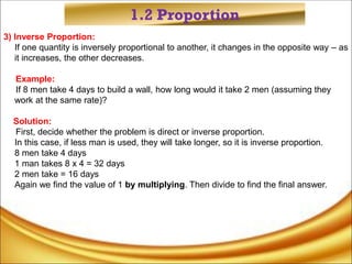 1.2 Proportion
3) Inverse Proportion:
If one quantity is inversely proportional to another, it changes in the opposite way – as
it increases, the other decreases.
Example:
If 8 men take 4 days to build a wall, how long would it take 2 men (assuming they
work at the same rate)?
Solution:
First, decide whether the problem is direct or inverse proportion.
In this case, if less man is used, they will take longer, so it is inverse proportion.
8 men take 4 days
1 man takes 8 x 4 = 32 days
2 men take = 16 days
Again we find the value of 1 by multiplying. Then divide to find the final answer.
 