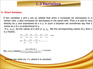 1.3Variation
1) Direct Variation:
lf two variables x and y are so related that when x increases (or decreases) in a
certain ratio. y also increases (or decreases) in the same ratio. Then x is said to vary
directly as y, and expressed as x α y. In such a situation we sometimes say that x
varies as y or x is proportional to y.
If x1, x2,x3…be the values of x and y1, y2, y3… Be the corresponding values of y, then x
α y means,
So, x α y means,
And we can write x/y = k, where k is constant.
1 1 2
1 1 2
2 3 3
2 3 3
1 2 3
1 2 3
, , .
..........
  
  
y y y
x x x
etc
y y y
x x x
x x x
or
y y y
Constant

anyvalueof x
Corresponding valueof y
 