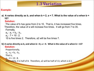 1.3Variation
Example:
a) A varies directly as b, and when b = 2, a = 7. What is the value of a when b =
10?
Solution:
The value of b has gone from 2 to 10. That is, it has increased five times.
Therefore, the value of a will increase five times. It will go from 7 to 35.
Formally,
a2 : a1 = b2 : b1.
a2 : 7 = 10 : 2.
10 is five times 2. Therefore, a2 will be five times 7.
b) A varies directly as b, and when b = 8, a = 4. What is the value of a when b = 13?
Solution:
Proportionally,
a2 : a1 = b2 : b1.
That is,
a2 : 4 = 13 : 8.
Alternately, 4 is half of 8. Therefore, a2 will be half of 13, which is 6.5.
 