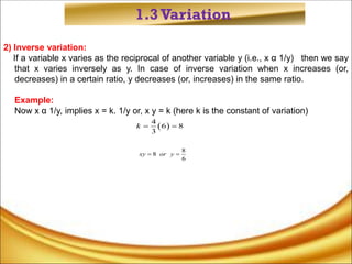 1.3Variation
2) Inverse variation:
If a variable x varies as the reciprocal of another variable y (i.e., x α 1/y) then we say
that x varies inversely as y. In case of inverse variation when x increases (or,
decreases) in a certain ratio, y decreases (or, increases) in the same ratio.
Example:
Now x α 1/y, implies x = k. 1/y or, x y = k (here k is the constant of variation)
 
4
6 8
3
k  
8
8
6
xy or y
 
 