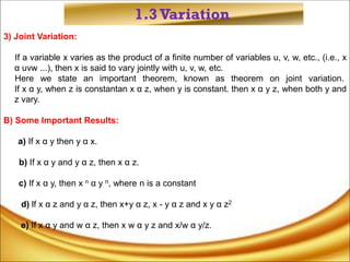 1.3Variation
3) Joint Variation:
If a variable x varies as the product of a finite number of variables u, v, w, etc., (i.e., x
α uvw ...), then x is said to vary jointly with u, v, w, etc.
Here we state an important theorem, known as theorem on joint variation.
If x α y, when z is constantan x α z, when y is constant. then x α y z, when both y and
z vary.
B) Some Important Results:
a) If x α y then y α x.
b) If x α y and y α z, then x α z.
c) If x α y, then x n α y n, where n is a constant
d) lf x α z and y α z, then x+y α z, x - y α z and x y α z2
e) If x α y and w α z, then x w α y z and x/w α y/z.
 