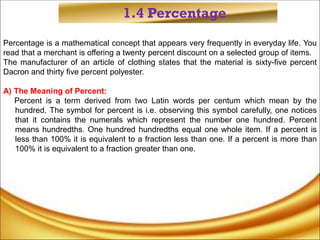 1.4 Percentage
Percentage is a mathematical concept that appears very frequently in everyday life. You
read that a merchant is offering a twenty percent discount on a selected group of items.
The manufacturer of an article of clothing states that the material is sixty-five percent
Dacron and thirty five percent polyester.
A) The Meaning of Percent:
Percent is a term derived from two Latin words per centum which mean by the
hundred. The symbol for percent is i.e. observing this symbol carefully, one notices
that it contains the numerals which represent the number one hundred. Percent
means hundredths. One hundred hundredths equal one whole item. If a percent is
less than 100% it is equivalent to a fraction less than one. If a percent is more than
100% it is equivalent to a fraction greater than one.
 