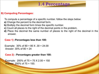 1.4 Percentage
B) Computing Percentages:
To compute a percentage of a specific number. follow the steps below:
a) Change the percent to the decimal form.
b) Multiply the decimal form times the specific number.
c) Count all places to the right of the decimal points in the problem.
d) Place the decimal the same number of places to the right of the decimal in the
answer.
Case 1) :Percentages less than 100:
Example: 30% of 80 = 80 X .30 = 24.00
Answer: 30% of 80 = 24
Case 2) : Percentages greater than 100:
Example: 200% of 75 = 75 X 2.00 = 150
Answer: 200% of 75 = 150.
 