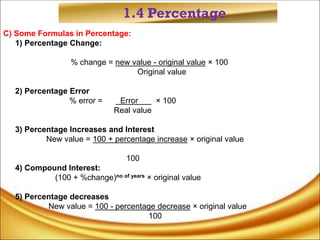1.4 Percentage
C) Some Formulas in Percentage:
1) Percentage Change:
% change = new value - original value × 100
Original value
2) Percentage Error
% error = Error × 100
Real value
3) Percentage Increases and Interest
New value = 100 + percentage increase × original value
100
4) Compound Interest:
(100 + %change)no of years × original value
5) Percentage decreases
New value = 100 - percentage decrease × original value
100
 