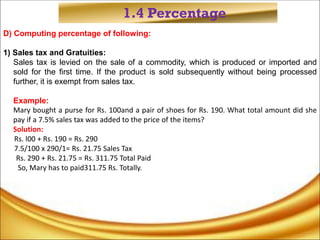 1.4 Percentage
D) Computing percentage of following:
1) Sales tax and Gratuities:
Sales tax is levied on the sale of a commodity, which is produced or imported and
sold for the first time. If the product is sold subsequently without being processed
further, it is exempt from sales tax.
Example:
Mary bought a purse for Rs. 100and a pair of shoes for Rs. 190. What total amount did she
pay if a 7.5% sales tax was added to the price of the items?
Solution:
Rs. l00 + Rs. 190 = Rs. 290
7.5/100 x 290/1= Rs. 21.75 Sales Tax
Rs. 290 + Rs. 21.75 = Rs. 311.75 Total Paid
So, Mary has to paid311.75 Rs. Totally.
 