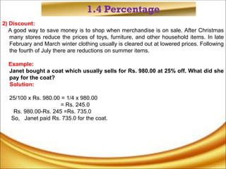 1.4 Percentage
2) Discount:
A good way to save money is to shop when merchandise is on sale. After Christmas
many stores reduce the prices of toys, furniture, and other household items. In late
February and March winter clothing usually is cleared out at lowered prices. Following
the fourth of July there are reductions on summer items.
Example:
Janet bought a coat which usually sells for Rs. 980.00 at 25% off. What did she
pay for the coat?
Solution:
25/100 x Rs. 980.00 = 1/4 x 980.00
= Rs. 245.0
Rs. 980.00-Rs. 245 =Rs. 735.0
So, Janet paid Rs. 735.0 for the coat.
 