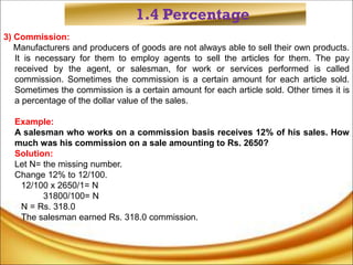 1.4 Percentage
3) Commission:
Manufacturers and producers of goods are not always able to sell their own products.
It is necessary for them to employ agents to sell the articles for them. The pay
received by the agent, or salesman, for work or services performed is called
commission. Sometimes the commission is a certain amount for each article sold.
Sometimes the commission is a certain amount for each article sold. Other times it is
a percentage of the dollar value of the sales.
Example:
A salesman who works on a commission basis receives 12% of his sales. How
much was his commission on a sale amounting to Rs. 2650?
Solution:
Let N= the missing number.
Change 12% to 12/100.
12/100 x 2650/1= N
31800/100= N
N = Rs. 318.0
The salesman earned Rs. 318.0 commission.
 