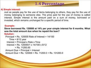 1.4 Percentage
4) Simple interest:
Just as people pay for the use of items belonging to others, they pay for the use of
money belonging to someone else. The price paid for the use of money is called
interest. Simple interest is the amount paid on a sum of money, borrowed or
invested, which remains unchanged for a specific period of time.
Example:
Steve borrowed Rs. 120000 at 14% per year simple interest for 8 months. What
was the total amount due when he repaid the loan?
Solution:
Principal = Rs. 120000 Rate of Interest = 14/100
Time = 8/12 year
Interest = Principal x Rate x Time
Interest = Rs. 120000/1 x 14/100 x 8/12
= Rs. 11200.00
Amount Due = Principal + Interest
Amount Due = Rs. 120000 + Rs. 11200.0 = Rs. 131200.0
 
