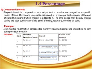1.4 Percentage
5) Compound Interest:
Simple interest is computed on a principal which remains unchanged for a specific
period of time. Compound interest is calculated on a principal that changes at the end
of stated time period when interest is added to it. The time period may be any interval
during the year such as annually, semi-annually, quarterly, monthly or daily.
Example:
John invested Rs. 500 at 6% compounded monthly. How much compound interest did he earn
during the tour months?
Solution:
 