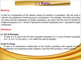 1.1 Ratio
Meaning:
A ratio is a comparison of the relative values of numbers or quantities. We can write a
ratio for any statement containing such a comparison. For example, that there are twice
as many married employees as single employees, we mean that the ratio of married to
single employees is 2:1, where 2 represents married employees and 1 represents single
employees.
Definitions:
a) Giri & Banerjee:
“A ratio a: b is said to be the ratio of greater inequality if a > b and of lesser inequality
if a < b. lf a = b, the ratio a : b is called the ratio of equality.”
b) Om P. Chug:
“A ratio is a comparative relationship of two similar quantities with regards to their
magnitudes and expresses what multiple or pan the first quantity is of the second.”
 