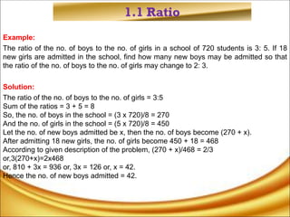 1.1 Ratio
Example:
The ratio of the no. of boys to the no. of girls in a school of 720 students is 3: 5. If 18
new girls are admitted in the school, find how many new boys may be admitted so that
the ratio of the no. of boys to the no. of girls may change to 2: 3.
Solution:
The ratio of the no. of boys to the no. of girls = 3:5
Sum of the ratios = 3 + 5 = 8
So, the no. of boys in the school = (3 x 720)/8 = 270
And the no. of girls in the school = (5 x 720)/8 = 450
Let the no. of new boys admitted be x, then the no. of boys become (270 + x).
After admitting 18 new girls, the no. of girls become 450 + 18 = 468
According to given description of the problem, (270 + x)/468 = 2/3
or,3(270+x)=2x468
or, 810 + 3x = 936 or, 3x = 126 or, x = 42.
Hence the no. of new boys admitted = 42.
 