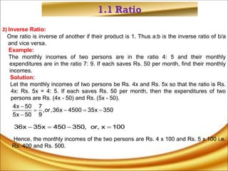 1.1 Ratio
2) Inverse Ratio:
One ratio is inverse of another if their product is 1. Thus a:b is the inverse ratio of b/a
and vice versa.
Example:
The monthly incomes of two persons are in the ratio 4: 5 and their monthly
expenditures are in the ratio 7: 9. If each saves Rs. 50 per month, find their monthly
incomes.
Solution:
Let the monthly incomes of two persons be Rs. 4x and Rs. 5x so that the ratio is Rs.
4x: Rs. 5x = 4: 5. If each saves Rs. 50 per month, then the expenditures of two
persons are Rs. (4x - 50) and Rs. (5x - 50).
Hence, the monthly incomes of the two persons are Rs. 4 x 100 and Rs. 5 x 100 i.e.
Rs. 400 and Rs. 500.
4x 50 7
,or,36x 4500 35x 350
5x 50 9

   

36x 35x 450 350, or, x 100
   
 