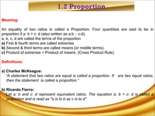 1.2 Proportion
Meaning:
An equality of two ratios is called a Proportion. Four quantities are said to be in
proportion if a: b = c: d (also written as a:b :: c:d).
a, b, c, d are called the terms of the proportion
a) First & fourth terms are called extremes
b) Second & third terms are called means (or middle terms).
c) Product of extremes = Product of means. (Cross Product Rule)
Definitions:
a) Charles McKeague:
“A statement that two ratios are equal is called a proportion. If are two equal ratios,
then the statement is called a proportion.”
b) Ricardo Fierro:
“Let a: b and c: d represent equivalent ratios. The equation a: b = c: d is called a
proportion and is read as "a is to b as c is to d"
 