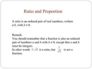 Ratio and Proportion
A ratio is an ordered pair of real numbers, written
a:b, with b ≠ 0.
Remark
You should remember that a fraction is also an ordered
pair of numbers a and b with b ≠ 0, except that a and b
must be integers.
In other words is a ratio, but is not a
fraction.
2
1
2:1
 