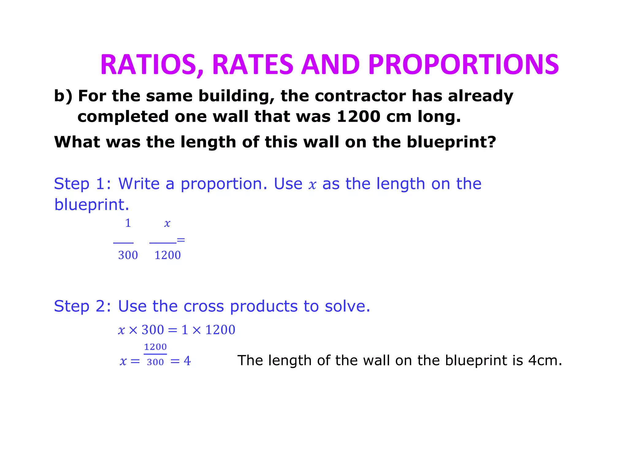 RATIOS, RATES AND PROPORTIONS
b) For the same building, the contractor has already
completed one wall that was 1200 cm long.
What was the length of this wall on the blueprint?
Step 1: Write a proportion. Use 𝑥 as the length on the
blueprint.
1 𝑥
=
300 1200
Step 2: Use the cross products to solve.
𝑥 × 300 = 1 × 1200
𝑥 = = 4 The length of the wall on the blueprint is 4cm.
 