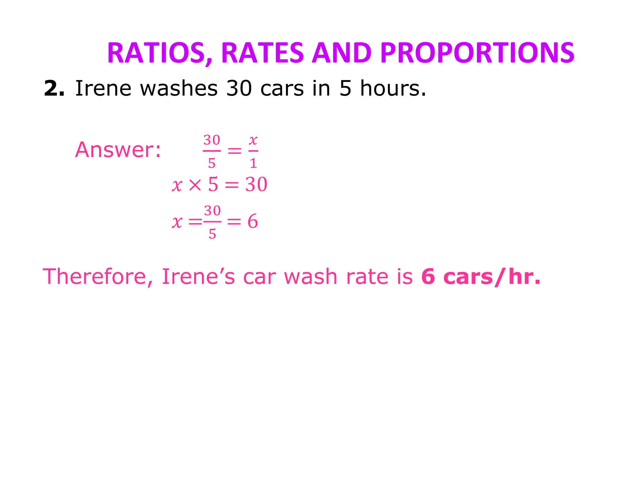 RATIOS, RATES AND PROPORTIONS
2. Irene washes 30 cars in 5 hours.
Answer:
30
5
=
𝑥
1
𝑥 × 5 = 30
𝑥 =
30
5
= 6
Therefore, Irene’s car wash rate is 6 cars/hr.
 