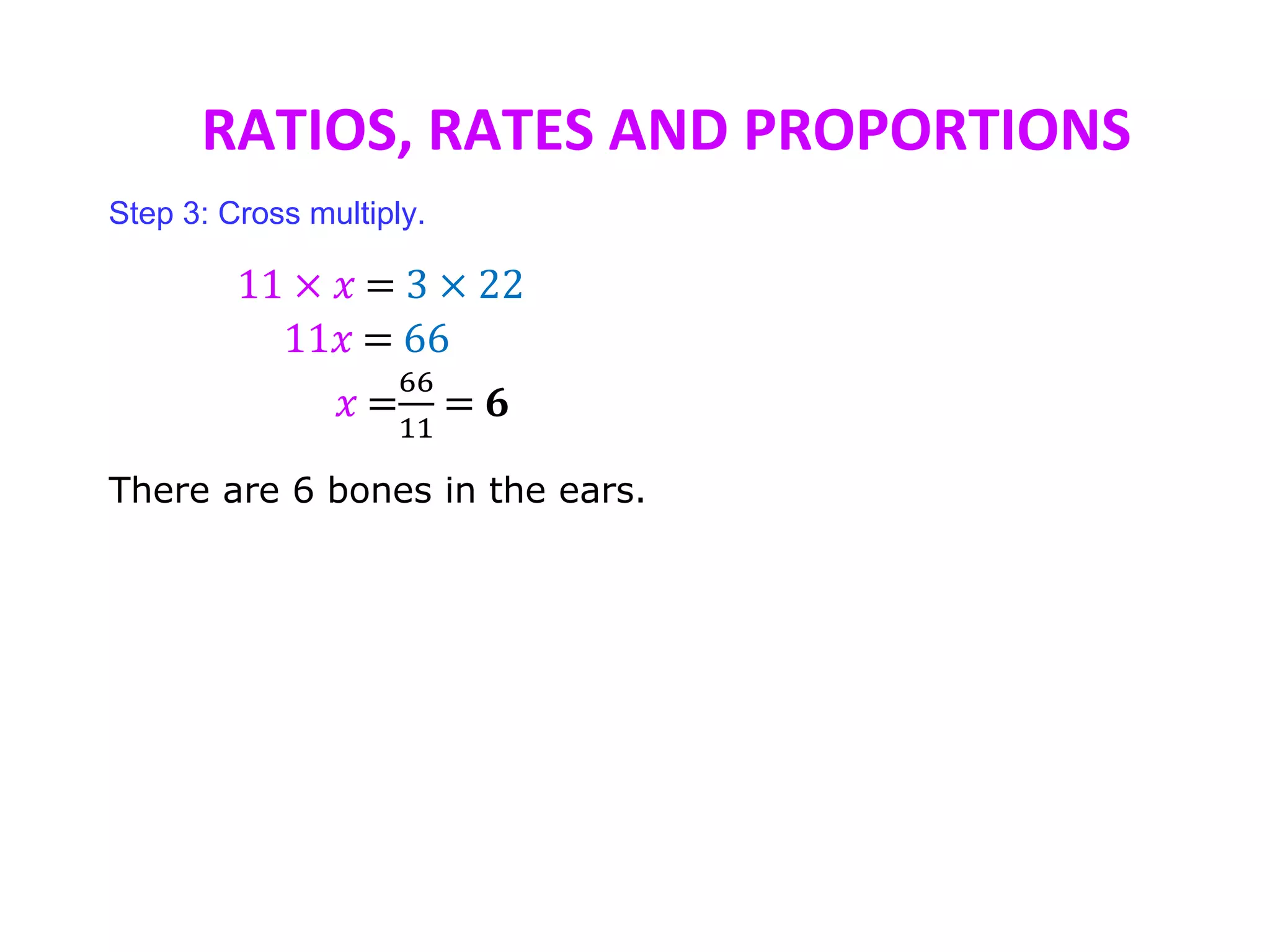 RATIOS, RATES AND PROPORTIONS
Step 3: Cross multiply.
11 × 𝑥 = 3 × 22
11𝑥 = 66
𝑥 =
66
11
= 𝟔
There are 6 bones in the ears.
 