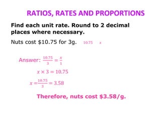RATIOS, RATES AND PROPORTIONS
Find each unit rate. Round to 2 decimal
places where necessary.
Nuts cost $10.75 for 3g. 10.75 𝑥
Answer:
10.75
3
=
𝑥
1
𝑥 × 3 = 10.75
𝑥 =
10.75
3
= 3.58
Therefore, nuts cost $3.58/g.
 
