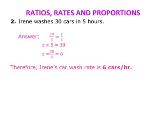RATIOS, RATES AND PROPORTIONS
2. Irene washes 30 cars in 5 hours.
Answer:
30
5
=
𝑥
1
𝑥 × 5 = 30
𝑥 =
30
5
= 6
Therefore, Irene’s car wash rate is 6 cars/hr.
 