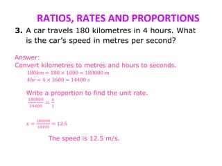 RATIOS, RATES AND PROPORTIONS
3. A car travels 180 kilometres in 4 hours. What
is the car’s speed in metres per second?
Answer:
Convert kilometres to metres and hours to seconds.
180𝑘𝑚 = 180 × 1000 = 180000 𝑚
4ℎ𝑟 = 4 × 3600 = 14400 𝑠
Write a proportion to find the unit rate.
180000
14400
=
𝑥
1
𝑥 =
180000
14400
= 12.5
The speed is 12.5 m/s.
 