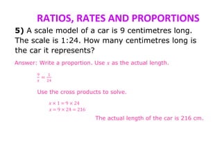 RATIOS, RATES AND PROPORTIONS
5) A scale model of a car is 9 centimetres long.
The scale is 1:24. How many centimetres long is
the car it represents?
Answer: Write a proportion. Use 𝑥 as the actual length.
9
𝑥
=
1
24
Use the cross products to solve.
𝑥 × 1 = 9 × 24
𝑥 = 9 × 24 = 216
The actual length of the car is 216 cm.
 