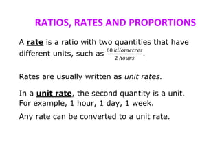 RATIOS, RATES AND PROPORTIONS
A rate is a ratio with two quantities that have
different units, such as
60 𝑘𝑖𝑙𝑜𝑚𝑒𝑡𝑟𝑒𝑠
2 ℎ𝑜𝑢𝑟𝑠
.
Rates are usually written as unit rates.
In a unit rate, the second quantity is a unit.
For example, 1 hour, 1 day, 1 week.
Any rate can be converted to a unit rate.
 