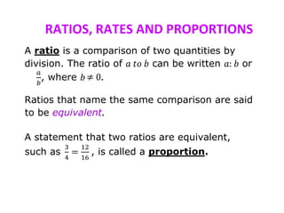 RATIOS, RATES AND PROPORTIONS
A ratio is a comparison of two quantities by
division. The ratio of 𝑎 𝑡𝑜 𝑏 can be written 𝑎: 𝑏 or
𝑎
𝑏
, where 𝑏 .
Ratios that name the same comparison are said
to be equivalent.
A statement that two ratios are equivalent,
such as
3
4
=
12
16
, is called a proportion.
 