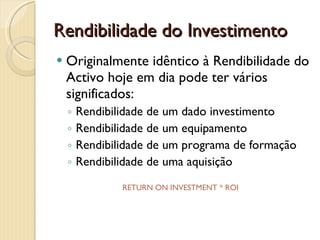 Rendibilidade do InvestimentoOriginalmente idêntico à Rendibilidade do Activo hoje em dia pode ter vários significados:Rendibilidade de um dado investimentoRendibilidade de um equipamentoRendibilidade de um programa de formaçãoRendibilidade de uma aquisiçãoRETURN ON INVESTMENT * ROI