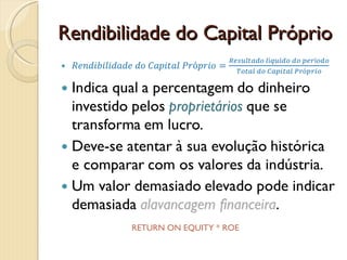 Rendibilidade do Capital PróprioRendibilidade do Capital Próprio=Resultado líquido do períodoTotal do Capital PróprioIndica qual a percentagem do dinheiro investido pelos proprietários que se transforma em lucro.Deve-se atentar à sua evolução histórica e comparar com os valores da indústria.Um valor demasiado elevado pode indicar demasiada alavancagem financeira. RETURN ON EQUITY * ROE