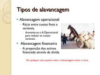 Tipos de alavancagemAlavancagem operacionalRácio entre custos fixos e variáveis.Aumenta-se a A.Operacional para reduzir os custos variáveis. Alavancagem financeiraA proporção dos activos financiada através de dívida.Em qualquer caso quanto maior a alavancagem maior o risco.