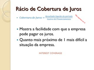 Rácio de Autonomia FinanceiraRácio de autonomia financeira=Total do Capital PróprioTotal do ActivoIndica a proporção dos activos que são financiados com capital próprio.Deve-se atender à evolução histórica e comparar com os valores da indústria. Não expresso em %