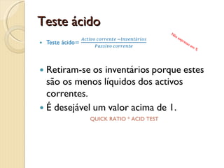 Liquidez correnteLiquidez corrente=Activo correntePassivo correnteQuanto mais se aproxima de 1 mais fraco está o indicador.Abaixo de 1 indica crise de tesouraria.Muito acima de 1 pode indicar demasiado dinheiro por aplicar. Não expresso em %CURRENT RATIO * LIQUIDEZ GERAL