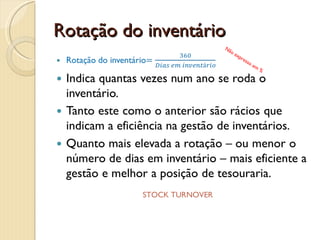 Dias em inventárioDias em inventário=Inventário MédioCusto das vendas diárioIndica o número de dias que o inventário permanece na empresa.O inventário médio é a soma do inventário inicial e final dividido por 2 (há quem use apenas o inventário final).O custo diário das vendas é o custo das vendas dividido por 360.O valor que se obtém dever ser comparado com a média da indústria. Resultado= Nr. diasDII * INVENTORY DAYS